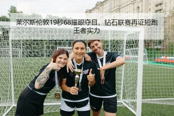 莱尔斯伦敦19秒68耀眼夺目，钻石联赛再证短跑王者实力